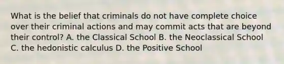 What is the belief that criminals do not have complete choice over their criminal actions and may commit acts that are beyond their control? A. the Classical School B. the Neoclassical School C. the hedonistic calculus D. the Positive School