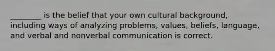 ________ is the belief that your own cultural background, including ways of analyzing problems, values, beliefs, language, and verbal and nonverbal communication is correct.