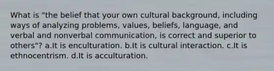 What is "the belief that your own cultural background, including ways of analyzing problems, values, beliefs, language, and verbal and nonverbal communication, is correct and superior to others"? a.It is enculturation. b.It is cultural interaction. c.It is ethnocentrism. d.It is acculturation.