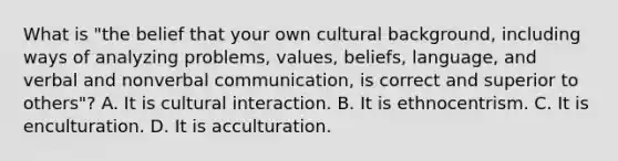 What is "the belief that your own cultural background, including ways of analyzing problems, values, beliefs, language, and verbal and nonverbal communication, is correct and superior to others"? A. It is cultural interaction. B. It is ethnocentrism. C. It is enculturation. D. It is acculturation.