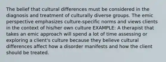 The belief that cultural differences must be considered in the diagnosis and treatment of culturally diverse groups. The emic perspective emphasizes culture-specific norms and views clients in the context of his/her own culture EXAMPLE: A therapist that takes an emic approach will spend a lot of time assessing or exploring a client's culture because they believe cultural differences affect how a disorder manifests and how the client should be treated.