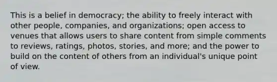 This is a belief in democracy; the ability to freely interact with other people, companies, and organizations; open access to venues that allows users to share content from simple comments to reviews, ratings, photos, stories, and more; and the power to build on the content of others from an individual's unique point of view.