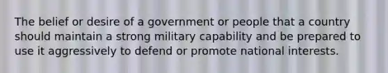 The belief or desire of a government or people that a country should maintain a strong military capability and be prepared to use it aggressively to defend or promote national interests.