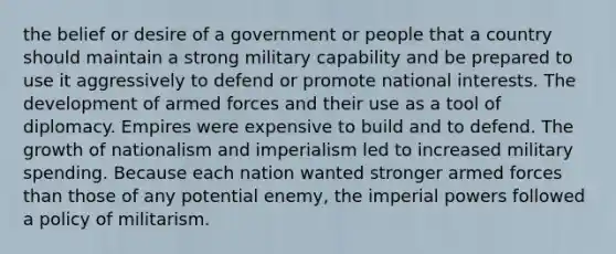 the belief or desire of a government or people that a country should maintain a strong military capability and be prepared to use it aggressively to defend or promote national interests. The development of armed forces and their use as a tool of diplomacy. Empires were expensive to build and to defend. The growth of nationalism and imperialism led to increased military spending. Because each nation wanted stronger armed forces than those of any potential enemy, the imperial powers followed a policy of militarism.