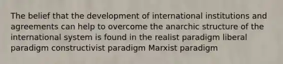 The belief that the development of international institutions and agreements can help to overcome the anarchic structure of the international system is found in the realist paradigm liberal paradigm constructivist paradigm Marxist paradigm