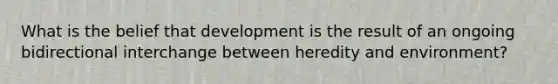 What is the belief that development is the result of an ongoing bidirectional interchange between heredity and environment?