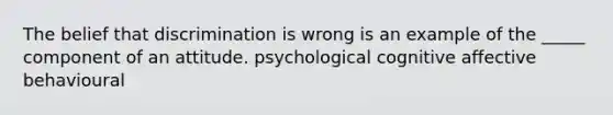 The belief that discrimination is wrong is an example of the _____ component of an attitude. psychological cognitive affective behavioural