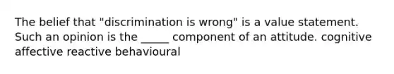 The belief that "discrimination is wrong" is a value statement. Such an opinion is the _____ component of an attitude. cognitive affective reactive behavioural