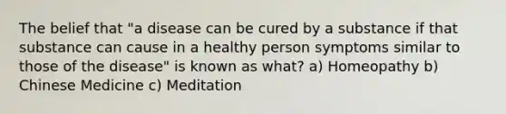 The belief that "a disease can be cured by a substance if that substance can cause in a healthy person symptoms similar to those of the disease" is known as what? a) Homeopathy b) Chinese Medicine c) Meditation