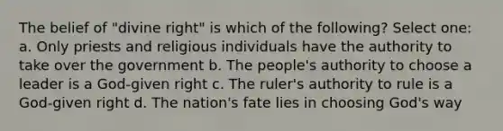 The belief of "divine right" is which of the following? Select one: a. Only priests and religious individuals have the authority to take over the government b. The people's authority to choose a leader is a God-given right c. The ruler's authority to rule is a God-given right d. The nation's fate lies in choosing God's way