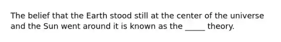 The belief that the Earth stood still at the center of the universe and the Sun went around it is known as the _____ theory.