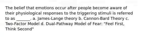 The belief that emotions occur after people become aware of their physiological responses to the triggering stimuli is referred to as _______. a. James-Lange theory b. Cannon-Bard Theory c. Two-Factor Model d. Dual-Pathway Model of Fear: "Feel First, Think Second"