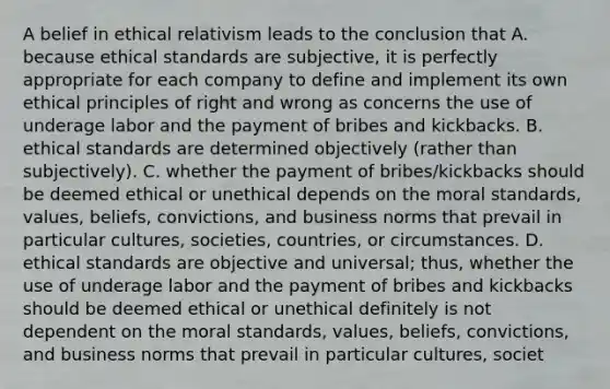 A belief in ethical relativism leads to the conclusion that A. because ethical standards are subjective, it is perfectly appropriate for each company to define and implement its own ethical principles of right and wrong as concerns the use of underage labor and the payment of bribes and kickbacks. B. ethical standards are determined objectively (rather than subjectively). C. whether the payment of bribes/kickbacks should be deemed ethical or unethical depends on the moral standards, values, beliefs, convictions, and business norms that prevail in particular cultures, societies, countries, or circumstances. D. ethical standards are objective and universal; thus, whether the use of underage labor and the payment of bribes and kickbacks should be deemed ethical or unethical definitely is not dependent on the moral standards, values, beliefs, convictions, and business norms that prevail in particular cultures, societ