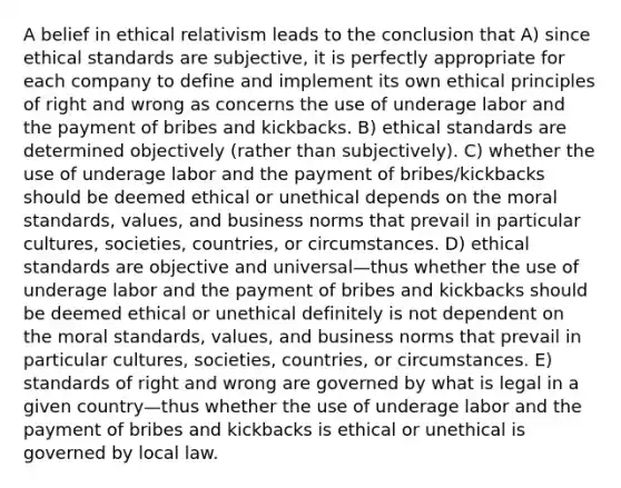 A belief in ethical relativism leads to the conclusion that A) since ethical standards are subjective, it is perfectly appropriate for each company to define and implement its own ethical principles of right and wrong as concerns the use of underage labor and the payment of bribes and kickbacks. B) ethical standards are determined objectively (rather than subjectively). C) whether the use of underage labor and the payment of bribes/kickbacks should be deemed ethical or unethical depends on the moral standards, values, and business norms that prevail in particular cultures, societies, countries, or circumstances. D) ethical standards are objective and universal—thus whether the use of underage labor and the payment of bribes and kickbacks should be deemed ethical or unethical definitely is not dependent on the moral standards, values, and business norms that prevail in particular cultures, societies, countries, or circumstances. E) standards of right and wrong are governed by what is legal in a given country—thus whether the use of underage labor and the payment of bribes and kickbacks is ethical or unethical is governed by local law.