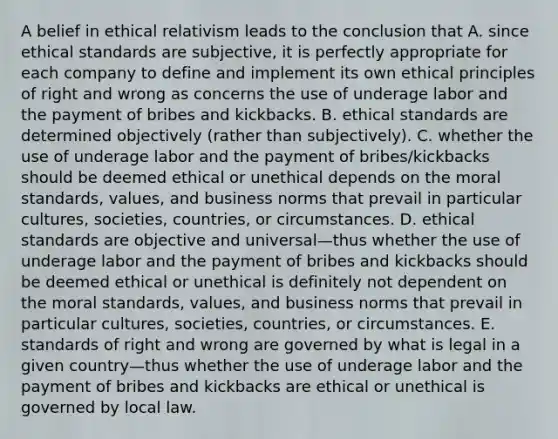 A belief in ethical relativism leads to the conclusion that A. since ethical standards are subjective, it is perfectly appropriate for each company to define and implement its own ethical principles of right and wrong as concerns the use of underage labor and the payment of bribes and kickbacks. B. ethical standards are determined objectively (rather than subjectively). C. whether the use of underage labor and the payment of bribes/kickbacks should be deemed ethical or unethical depends on the moral standards, values, and business norms that prevail in particular cultures, societies, countries, or circumstances. D. ethical standards are objective and universal—thus whether the use of underage labor and the payment of bribes and kickbacks should be deemed ethical or unethical is definitely not dependent on the moral standards, values, and business norms that prevail in particular cultures, societies, countries, or circumstances. E. standards of right and wrong are governed by what is legal in a given country—thus whether the use of underage labor and the payment of bribes and kickbacks are ethical or unethical is governed by local law.