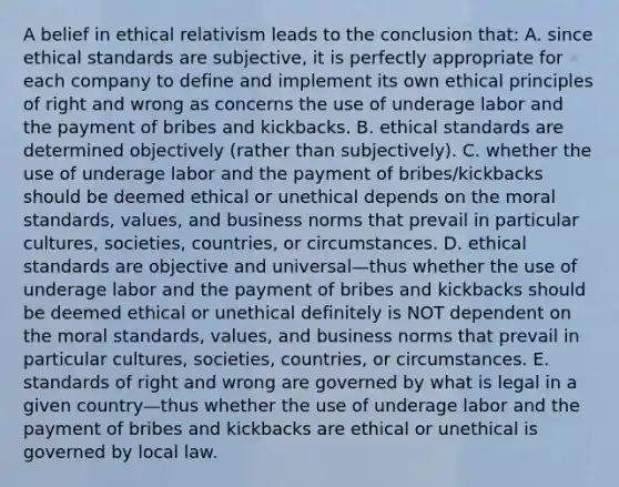 A belief in ethical relativism leads to the conclusion that: A. since ethical standards are subjective, it is perfectly appropriate for each company to define and implement its own ethical principles of right and wrong as concerns the use of underage labor and the payment of bribes and kickbacks. B. ethical standards are determined objectively (rather than subjectively). C. whether the use of underage labor and the payment of bribes/kickbacks should be deemed ethical or unethical depends on the moral standards, values, and business norms that prevail in particular cultures, societies, countries, or circumstances. D. ethical standards are objective and universal—thus whether the use of underage labor and the payment of bribes and kickbacks should be deemed ethical or unethical definitely is NOT dependent on the moral standards, values, and business norms that prevail in particular cultures, societies, countries, or circumstances. E. standards of right and wrong are governed by what is legal in a given country—thus whether the use of underage labor and the payment of bribes and kickbacks are ethical or unethical is governed by local law.