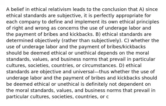 A belief in ethical relativism leads to the conclusion that A) since ethical standards are subjective, it is perfectly appropriate for each company to define and implement its own ethical principles of right and wrong as concerns the use of underage labor and the payment of bribes and kickbacks. B) ethical standards are determined objectively (rather than subjectively). C) whether the use of underage labor and the payment of bribes/kickbacks should be deemed ethical or unethical depends on the moral standards, values, and business norms that prevail in particular cultures, societies, countries, or circumstances. D) ethical standards are objective and universal—thus whether the use of underage labor and the payment of bribes and kickbacks should be deemed ethical or unethical is definitely not dependent on the moral standards, values, and business norms that prevail in particular cultures, societies, countries, or c