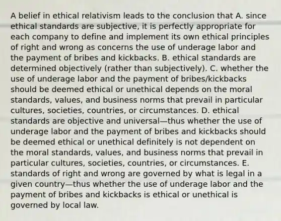 A belief in ethical relativism leads to the conclusion that A. since ethical standards are subjective, it is perfectly appropriate for each company to define and implement its own ethical principles of right and wrong as concerns the use of underage labor and the payment of bribes and kickbacks. B. ethical standards are determined objectively (rather than subjectively). C. whether the use of underage labor and the payment of bribes/kickbacks should be deemed ethical or unethical depends on the moral standards, values, and business norms that prevail in particular cultures, societies, countries, or circumstances. D. ethical standards are objective and universal—thus whether the use of underage labor and the payment of bribes and kickbacks should be deemed ethical or unethical definitely is not dependent on the moral standards, values, and business norms that prevail in particular cultures, societies, countries, or circumstances. E. standards of right and wrong are governed by what is legal in a given country—thus whether the use of underage labor and the payment of bribes and kickbacks is ethical or unethical is governed by local law.