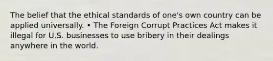 The belief that the ethical standards of one's own country can be applied universally. • The Foreign Corrupt Practices Act makes it illegal for U.S. businesses to use bribery in their dealings anywhere in the world.