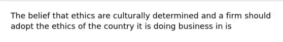 The belief that ethics are culturally determined and a firm should adopt the ethics of the country it is doing business in is