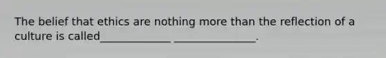 The belief that ethics are nothing more than the reflection of a culture is called_____________ _______________.