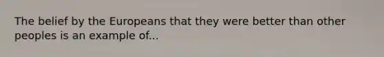 The belief by the Europeans that they were better than other peoples is an example of...