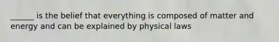 ______ is the belief that everything is composed of matter and energy and can be explained by physical laws