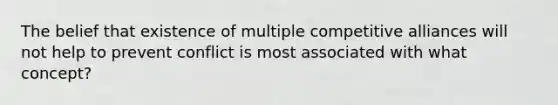 The belief that existence of multiple competitive alliances will not help to prevent conflict is most associated with what concept?