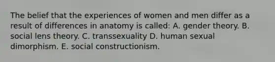 The belief that the experiences of women and men differ as a result of differences in anatomy is called: A. gender theory. B. social lens theory. C. transsexuality D. human sexual dimorphism. E. social constructionism.