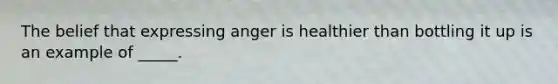 The belief that expressing anger is healthier than bottling it up is an example of _____.