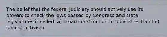 The belief that the federal judiciary should actively use its powers to check the laws passed by Congress and state legislatures is called: a) broad construction b) judicial restraint c) judicial activism