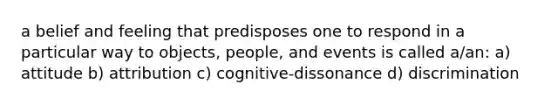 a belief and feeling that predisposes one to respond in a particular way to objects, people, and events is called a/an: a) attitude b) attribution c) cognitive-dissonance d) discrimination