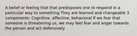 A belief or feeling that that predisposes one to respond in a particular way to something They are learned and changeable 3 components: Cognitive, affective, behavioral If we fear that someone is threatening us, we may feel fear and anger towards the person and act defensively