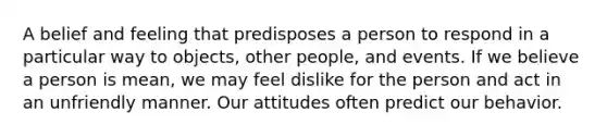 A belief and feeling that predisposes a person to respond in a particular way to objects, other people, and events. If we believe a person is mean, we may feel dislike for the person and act in an unfriendly manner. Our attitudes often predict our behavior.