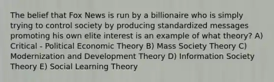 The belief that Fox News is run by a billionaire who is simply trying to control society by producing standardized messages promoting his own elite interest is an example of what theory? A) Critical - Political Economic Theory B) Mass Society Theory C) Modernization and Development Theory D) Information Society Theory E) Social Learning Theory