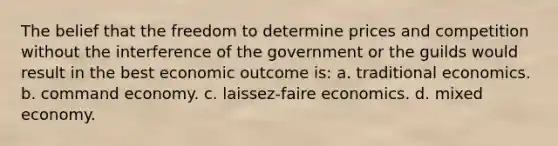 The belief that the freedom to determine prices and competition without the interference of the government or the guilds would result in the best economic outcome is: a. traditional economics. b. command economy. c. laissez-faire economics. d. mixed economy.