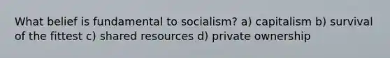 What belief is fundamental to socialism? a) capitalism b) survival of the fittest c) shared resources d) private ownership