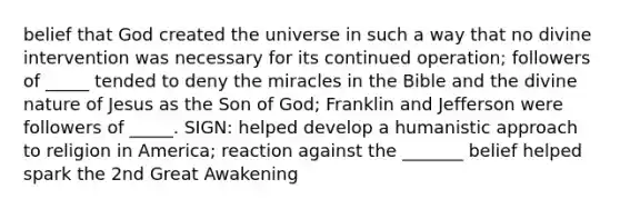 belief that God created the universe in such a way that no divine intervention was necessary for its continued operation; followers of _____ tended to deny the miracles in the Bible and the divine nature of Jesus as the Son of God; Franklin and Jefferson were followers of _____. SIGN: helped develop a humanistic approach to religion in America; reaction against the _______ belief helped spark the 2nd Great Awakening