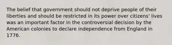 The belief that government should not deprive people of their liberties and should be restricted in its power over citizens' lives was an important factor in the controversial decision by the American colonies to declare independence from England in 1776.