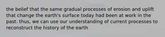 the belief that the same gradual processes of erosion and uplift that change the earth's surface today had been at work in the past. thus, we can use our understanding of current processes to reconstruct the history of the earth