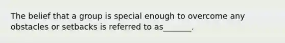 The belief that a group is special enough to overcome any obstacles or setbacks is referred to as_______.