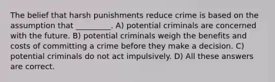 The belief that harsh punishments reduce crime is based on the assumption that _________. A) potential criminals are concerned with the future. B) potential criminals weigh the benefits and costs of committing a crime before they make a decision. C) potential criminals do not act impulsively. D) All these answers are correct.