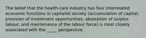 The belief that the health-care industry has four interrelated economic functions in capitalist society (accumulation of capital; provision of investment opportunities; absorption of surplus labour; and maintenance of the labour force) is most closely associated with the _____ perspective.