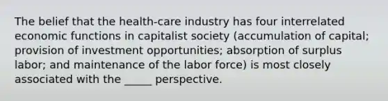 The belief that the health-care industry has four interrelated economic functions in capitalist society (accumulation of capital; provision of investment opportunities; absorption of surplus labor; and maintenance of the labor force) is most closely associated with the _____ perspective.