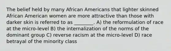 The belief held by many African Americans that lighter skinned African American women are more attractive than those with darker skin is referred to as ________. A) the reformulation of race at the micro-level B) the internalization of the norms of the dominant group C) reverse racism at the micro-level D) race betrayal of the minority class