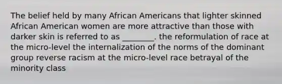 The belief held by many African Americans that lighter skinned African American women are more attractive than those with darker skin is referred to as ________. the reformulation of race at the micro-level the internalization of the norms of the dominant group reverse racism at the micro-level race betrayal of the minority class