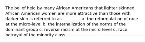 The belief held by many African Americans that lighter skinned African American women are more attractive than those with darker skin is referred to as ________. a. the reformulation of race at the micro-level b. the internalization of the norms of the dominant group c. reverse racism at the micro-level d. race betrayal of the minority class