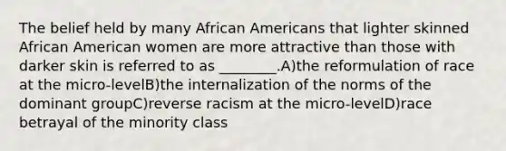 The belief held by many African Americans that lighter skinned African American women are more attractive than those with darker skin is referred to as ________.A)the reformulation of race at the micro-levelB)the internalization of the norms of the dominant groupC)reverse racism at the micro-levelD)race betrayal of the minority class