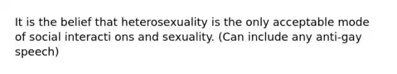 It is the belief that heterosexuality is the only acceptable mode of social interacti ons and sexuality. (Can include any anti-gay speech)