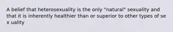 A belief that heterosexuality is the only "natural" sexuality and that it is inherently healthier than or superior to other types of se x uality